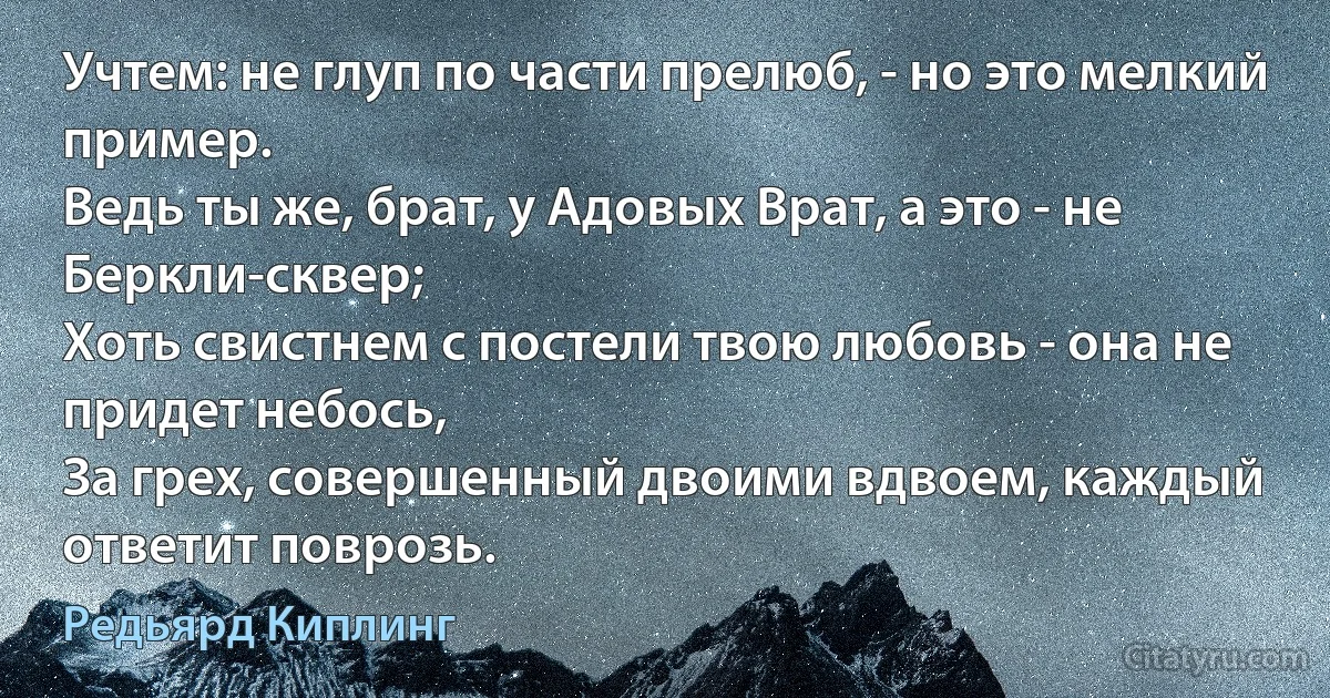 Учтем: не глуп по части прелюб, - но это мелкий пример.
Ведь ты же, брат, у Адовых Врат, а это - не Беркли-сквер;
Хоть свистнем с постели твою любовь - она не придет небось,
За грех, совершенный двоими вдвоем, каждый ответит поврозь. (Редьярд Киплинг)