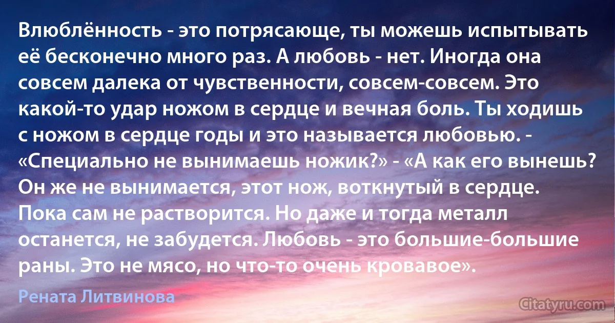 Влюблённость - это потрясающе, ты можешь испытывать её бесконечно много раз. А любовь - нет. Иногда она совсем далека от чувственности, совсем-совсем. Это какой-то удар ножом в сердце и вечная боль. Ты ходишь с ножом в сердце годы и это называется любовью. - «Специально не вынимаешь ножик?» - «А как его вынешь? Он же не вынимается, этот нож, воткнутый в сердце. Пока сам не растворится. Но даже и тогда металл останется, не забудется. Любовь - это большие-большие раны. Это не мясо, но что-то очень кровавое». (Рената Литвинова)