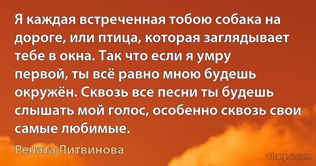 Я каждая встреченная тобою собака на дороге, или птица, которая заглядывает тебе в окна. Так что если я умру первой, ты всё равно мною будешь окружён. Сквозь все песни ты будешь слышать мой голос, особенно сквозь свои самые любимые. (Рената Литвинова)