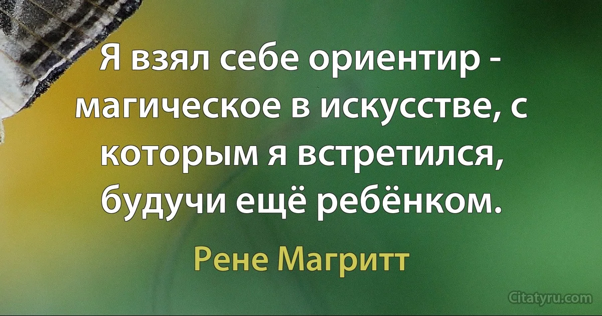 Я взял себе ориентир - магическое в искусстве, с которым я встретился, будучи ещё ребёнком. (Рене Магритт)