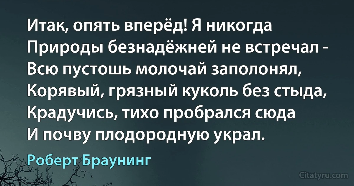 Итак, опять вперёд! Я никогда
Природы безнадёжней не встречал -
Всю пустошь молочай заполонял,
Корявый, грязный куколь без стыда,
Крадучись, тихо пробрался сюда
И почву плодородную украл. (Роберт Браунинг)