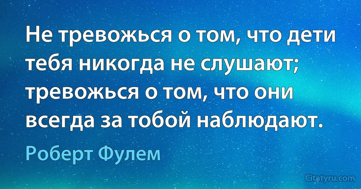 Не тревожься о том, что дети тебя никогда не слушают; тревожься о том, что они всегда за тобой наблюдают. (Роберт Фулем)