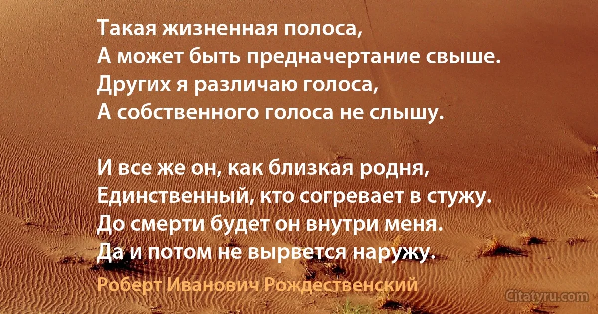 Такая жизненная полоса, 
А может быть предначертание свыше.
Других я различаю голоса, 
А собственного голоса не слышу. 

И все же он, как близкая родня, 
Единственный, кто согревает в стужу.
До смерти будет он внутри меня.
Да и потом не вырвется наружу. (Роберт Иванович Рождественский)