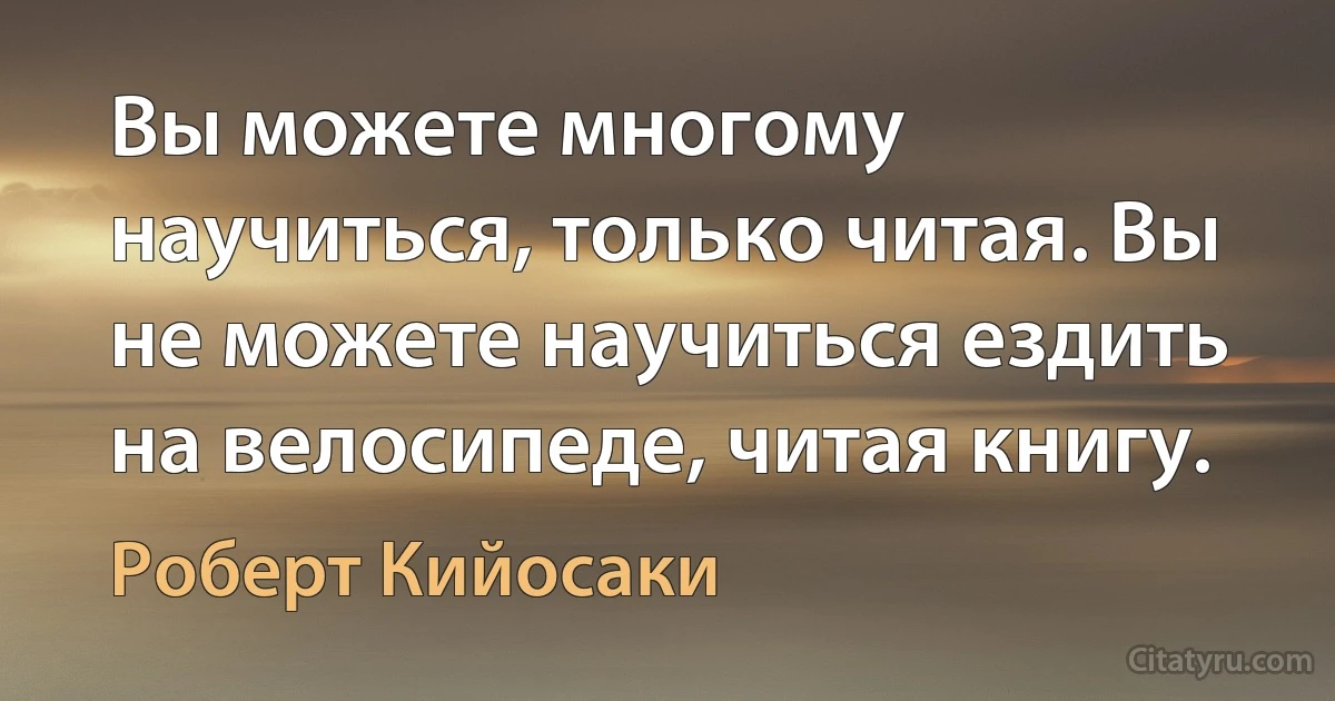 Вы можете многому научиться, только читая. Вы не можете научиться ездить на велосипеде, читая книгу. (Роберт Кийосаки)