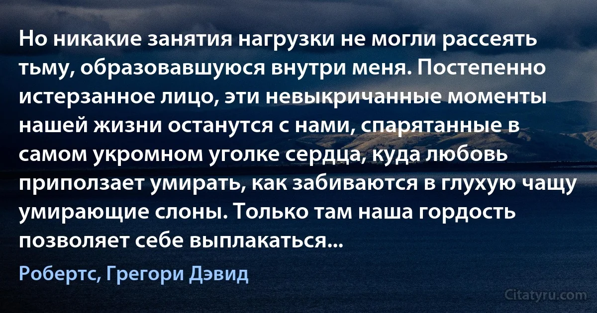 Но никакие занятия нагрузки не могли рассеять тьму, образовавшуюся внутри меня. Постепенно истерзанное лицо, эти невыкричанные моменты нашей жизни останутся с нами, спарятанные в самом укромном уголке сердца, куда любовь приползает умирать, как забиваются в глухую чащу умирающие слоны. Только там наша гордость позволяет себе выплакаться... (Робертс, Грегори Дэвид)