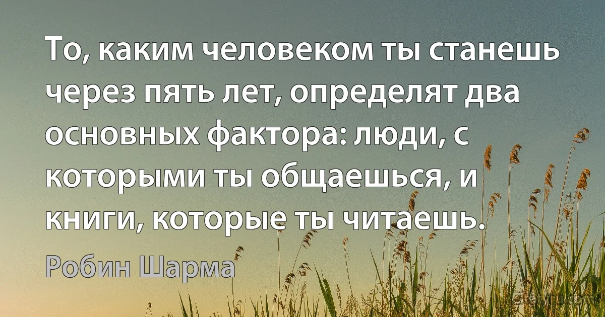 То, каким человеком ты станешь через пять лет, определят два основных фактора: люди, с которыми ты общаешься, и книги, которые ты читаешь. (Робин Шарма)