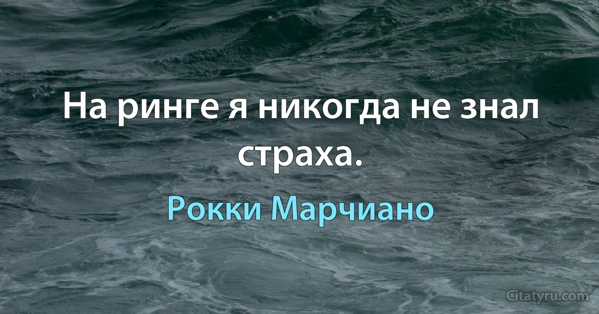 На ринге я никогда не знал страха. (Рокки Марчиано)