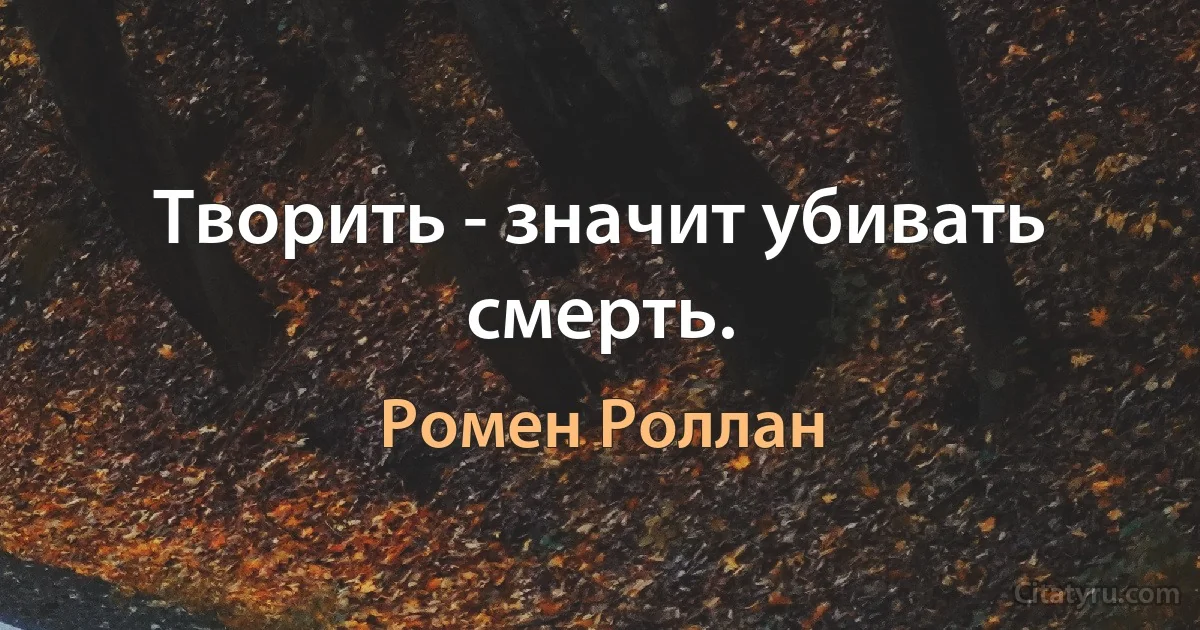 Творить - значит убивать смерть. (Ромен Роллан)