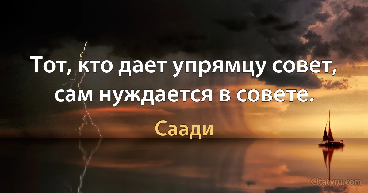 Тот, кто дает упрямцу совет, сам нуждается в совете. (Саади)