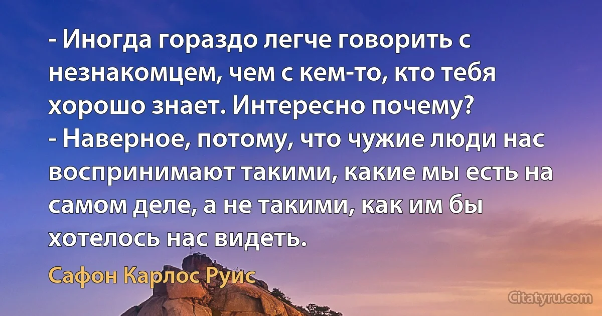 - Иногда гораздо легче говорить с незнакомцем, чем с кем-то, кто тебя хорошо знает. Интересно почему?
- Наверное, потому, что чужие люди нас воспринимают такими, какие мы есть на самом деле, а не такими, как им бы хотелось нас видеть. (Сафон Карлос Руис)