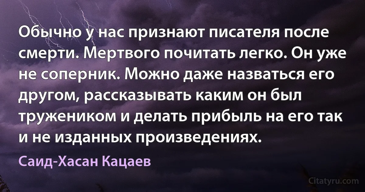 Обычно у нас признают писателя после смерти. Мертвого почитать легко. Он уже не соперник. Можно даже назваться его другом, рассказывать каким он был тружеником и делать прибыль на его так и не изданных произведениях. (Саид-Хасан Кацаев)