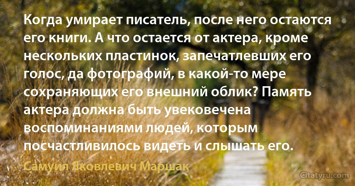 Когда умирает писатель, после него остаются его книги. А что остается от актера, кроме нескольких пластинок, запечатлевших его голос, да фотографий, в какой-то мере сохраняющих его внешний облик? Память актера должна быть увековечена воспоминаниями людей, которым посчастливилось видеть и слышать его. (Самуил Яковлевич Маршак)