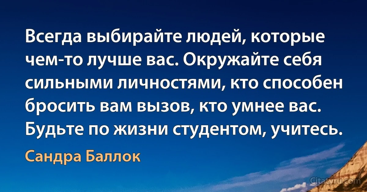 Всегда выбирайте людей, которые чем-то лучше вас. Окружайте себя сильными личностями, кто способен бросить вам вызов, кто умнее вас. Будьте по жизни студентом, учитесь. (Сандра Баллок)