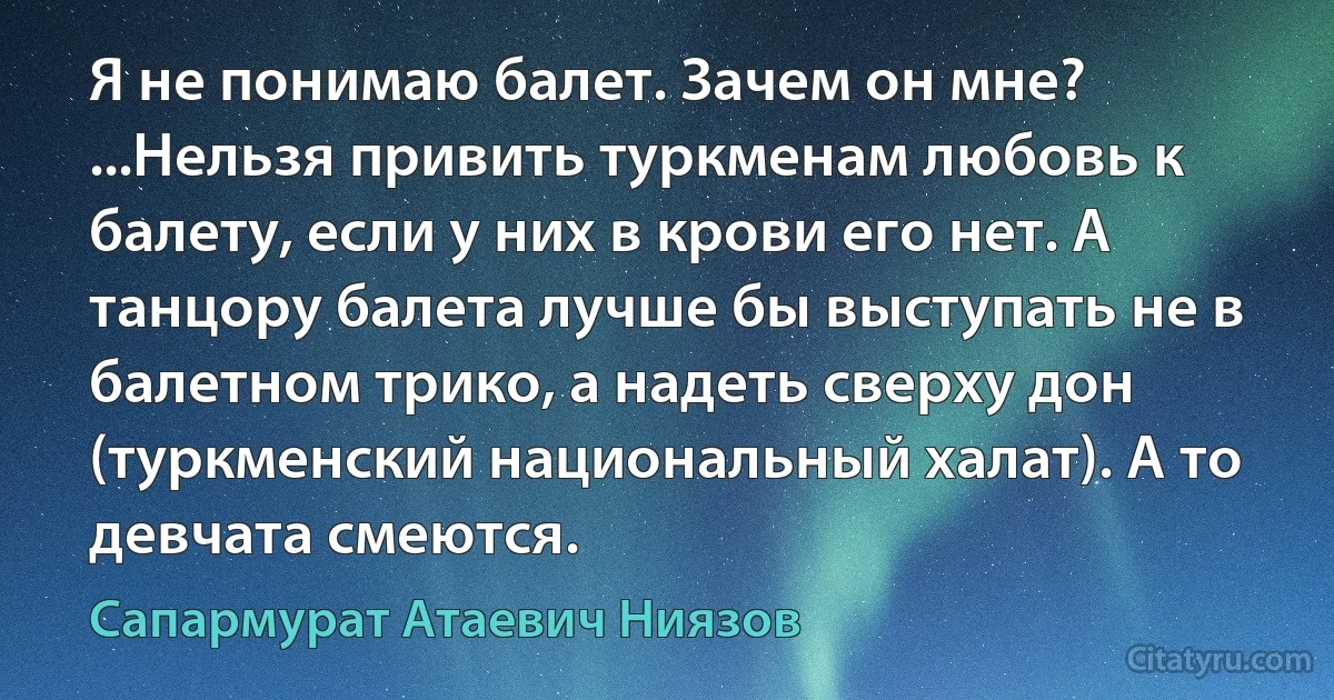 Я не понимаю балет. Зачем он мне? ...Нельзя привить туркменам любовь к балету, если у них в крови его нет. А танцору балета лучше бы выступать не в балетном трико, а надеть сверху дон (туркменский национальный халат). А то девчата смеются. (Сапармурат Атаевич Ниязов)