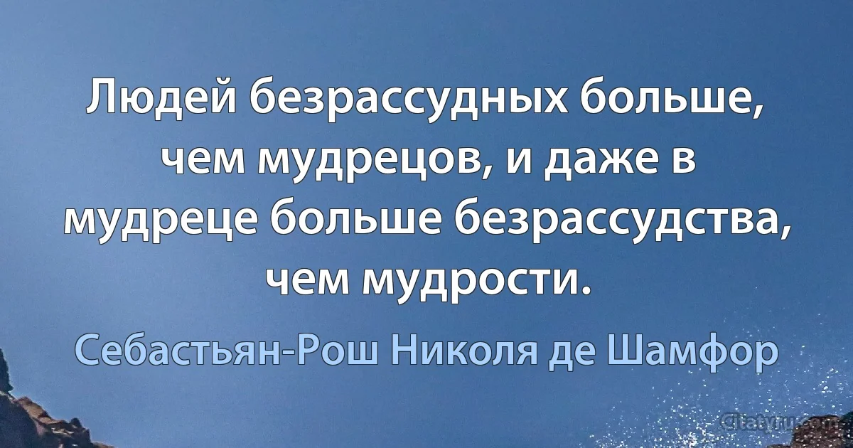 Людей безрассудных больше, чем мудрецов, и даже в мудреце больше безрассудства, чем мудрости. (Себастьян-Рош Николя де Шамфор)