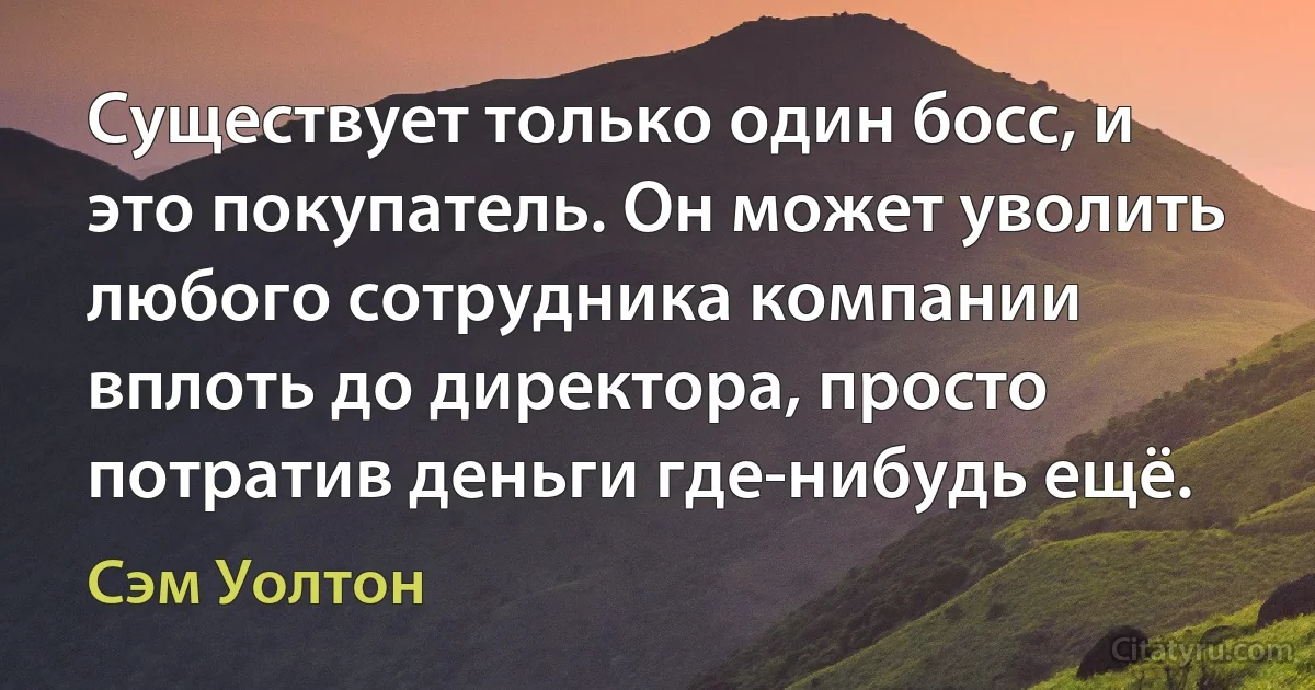 Существует только один босс, и это покупатель. Он может уволить любого сотрудника компании вплоть до директора, просто потратив деньги где-нибудь ещё. (Сэм Уолтон)