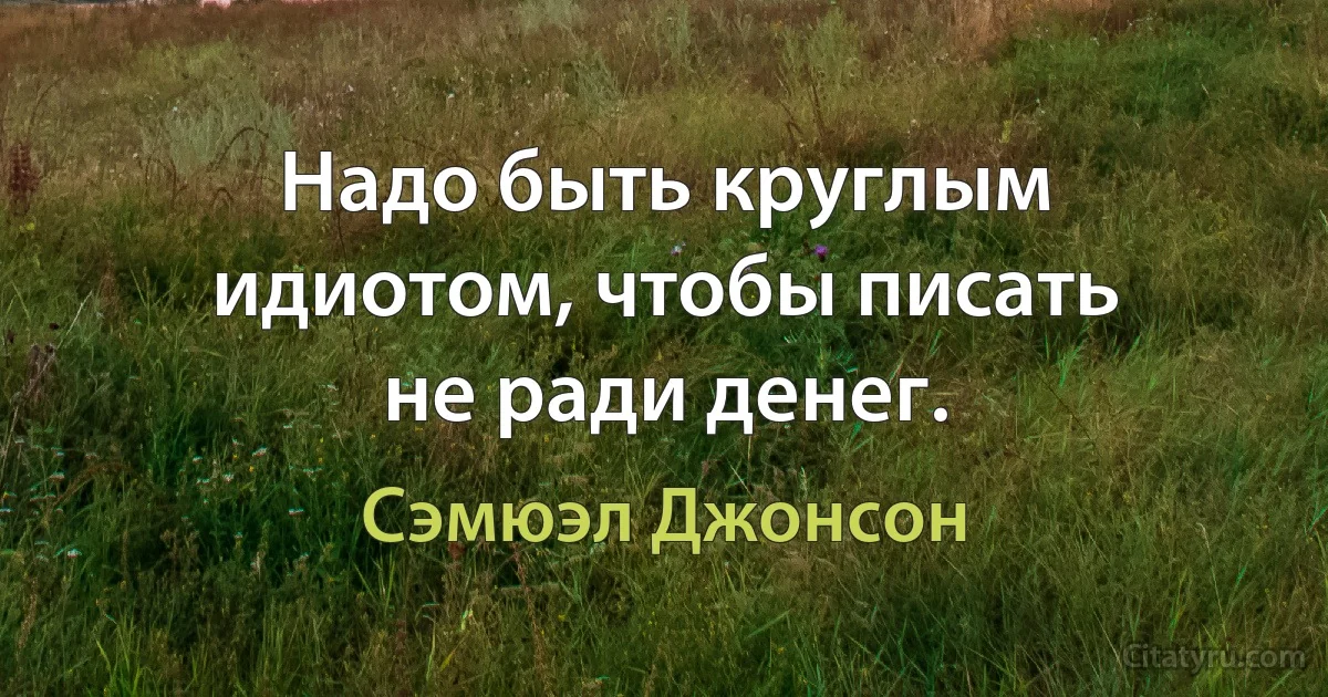 Надо быть круглым идиотом, чтобы писать не ради денег. (Сэмюэл Джонсон)