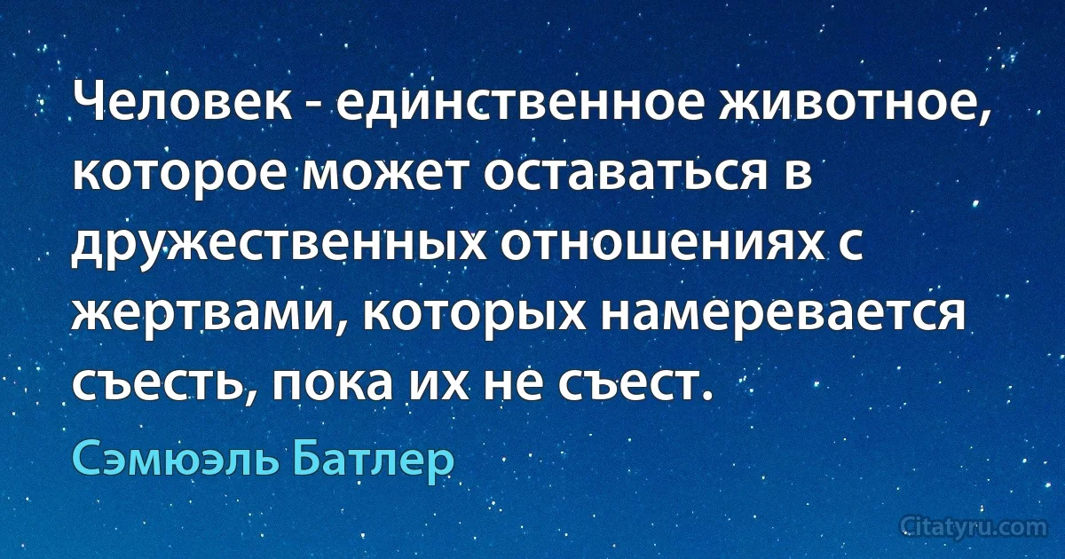 Человек - единственное животное, которое может оставаться в дружественных отношениях с жертвами, которых намеревается съесть, пока их не съест. (Сэмюэль Батлер)