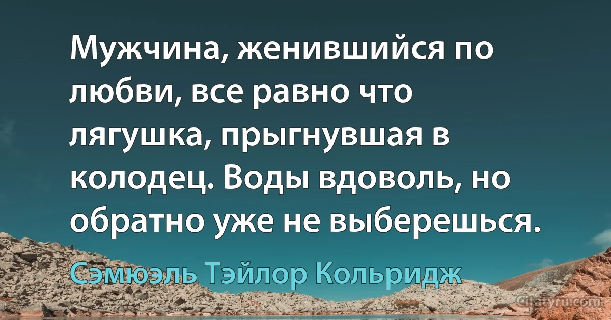 Мужчина, женившийся по любви, все равно что лягушка, прыгнувшая в колодец. Воды вдоволь, но обратно уже не выберешься. (Сэмюэль Тэйлор Кольридж)