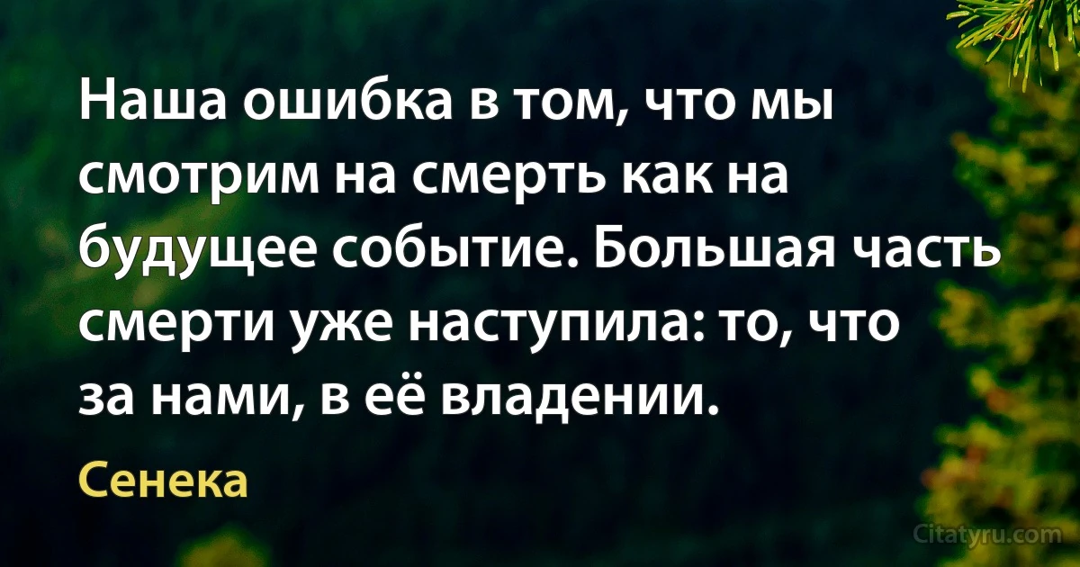 Наша ошибка в том, что мы смотрим на смерть как на будущее событие. Большая часть смерти уже наступила: то, что за нами, в её владении. (Сенека)