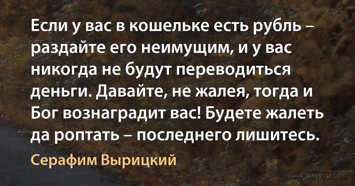 Если у вас в кошельке есть рубль – раздайте его неимущим, и у вас никогда не будут переводиться деньги. Давайте, не жалея, тогда и Бог вознаградит вас! Будете жалеть да роптать – последнего лишитесь. (Серафим Вырицкий)