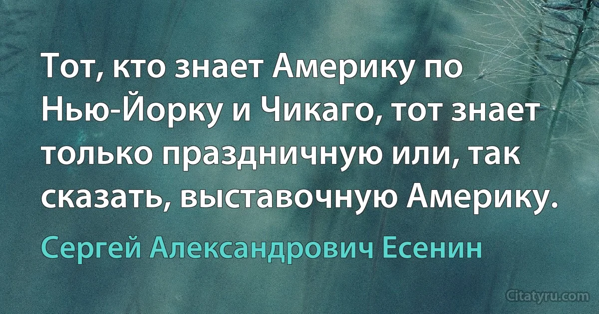 Тот, кто знает Америку по Нью-Йорку и Чикаго, тот знает только праздничную или, так сказать, выставочную Америку. (Сергей Александрович Есенин)