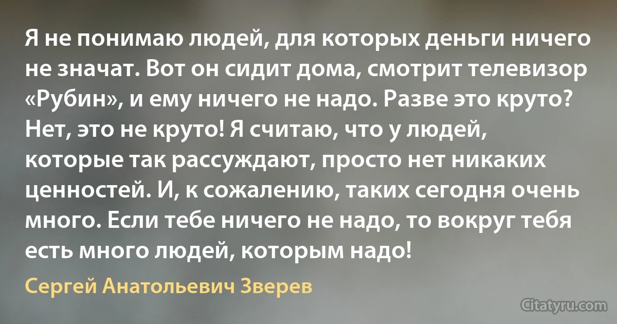 Я не понимаю людей, для которых деньги ничего не значат. Вот он сидит дома, смотрит телевизор «Рубин», и ему ничего не надо. Разве это круто? Нет, это не круто! Я считаю, что у людей, которые так рассуждают, просто нет никаких ценностей. И, к сожалению, таких сегодня очень много. Если тебе ничего не надо, то вокруг тебя есть много людей, которым надо! (Сергей Анатольевич Зверев)