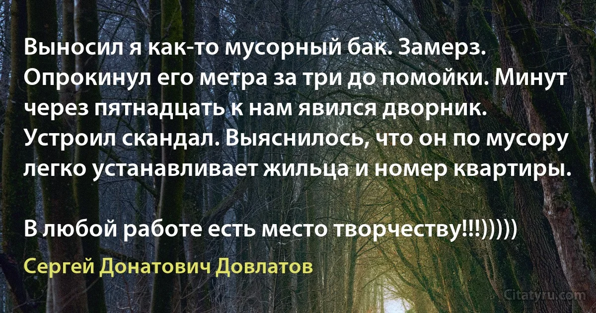 Выносил я как-то мусорный бак. Замерз. Опрокинул его метра за три до помойки. Минут через пятнадцать к нам явился дворник. Устроил скандал. Выяснилось, что он по мусору легко устанавливает жильца и номер квартиры.

В любой работе есть место творчеству!!!))))) (Сергей Донатович Довлатов)