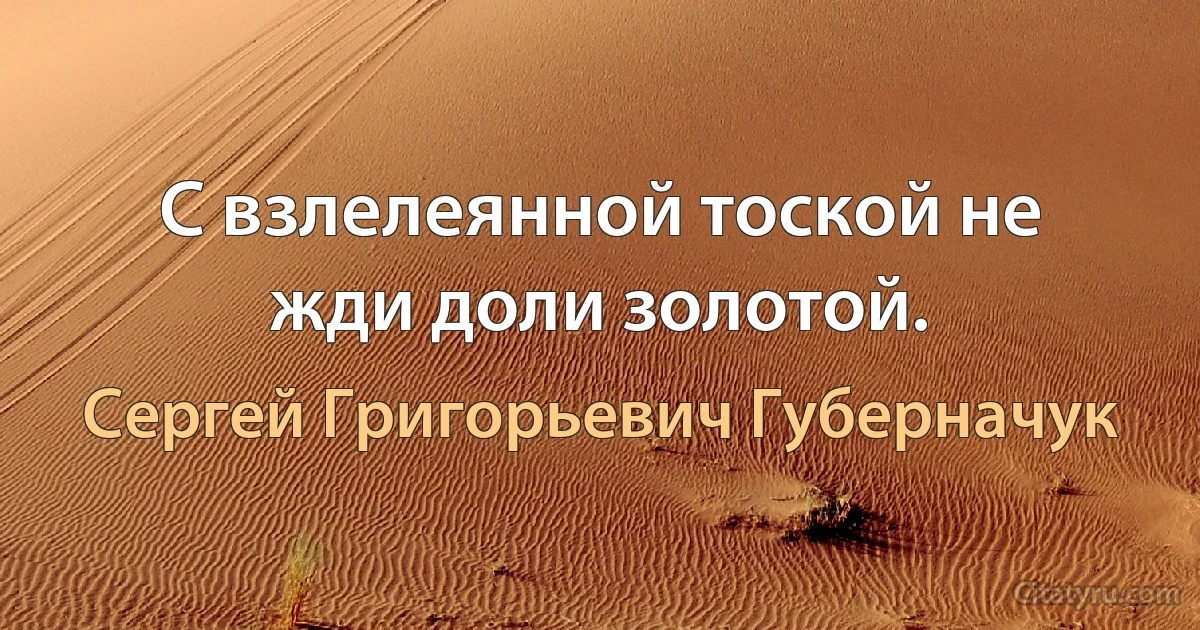 С взлелеянной тоской не жди доли золотой. (Сергей Григорьевич Губерначук)