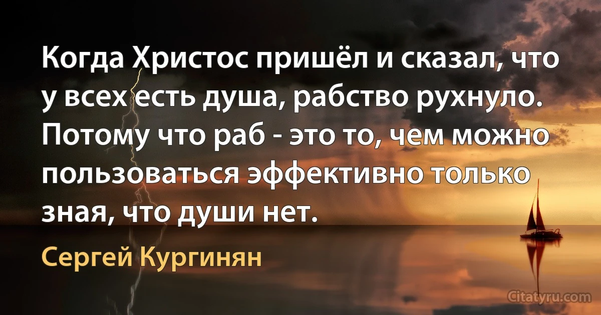 Когда Христос пришёл и сказал, что у всех есть душа, рабство рухнуло. Потому что раб - это то, чем можно пользоваться эффективно только зная, что души нет. (Сергей Кургинян)