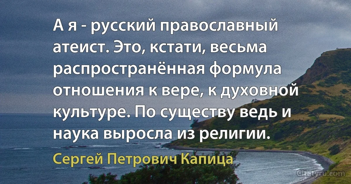 А я - русский православный атеист. Это, кстати, весьма распространённая формула отношения к вере, к духовной культуре. По существу ведь и наука выросла из религии. (Сергей Петрович Капица)