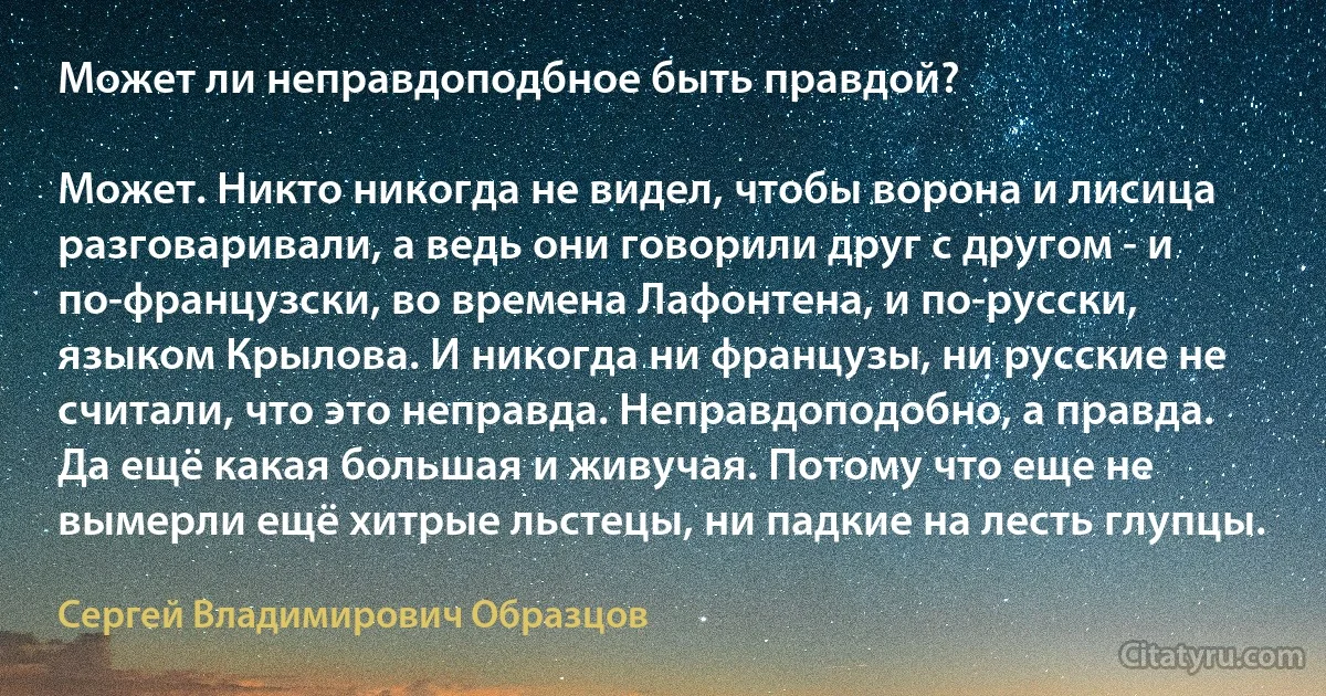 Может ли неправдоподбное быть правдой?

Может. Никто никогда не видел, чтобы ворона и лисица разговаривали, а ведь они говорили друг с другом - и по-французски, во времена Лафонтена, и по-русски, языком Крылова. И никогда ни французы, ни русские не считали, что это неправда. Неправдоподобно, а правда. Да ещё какая большая и живучая. Потому что еще не вымерли ещё хитрые льстецы, ни падкие на лесть глупцы. (Сергей Владимирович Образцов)