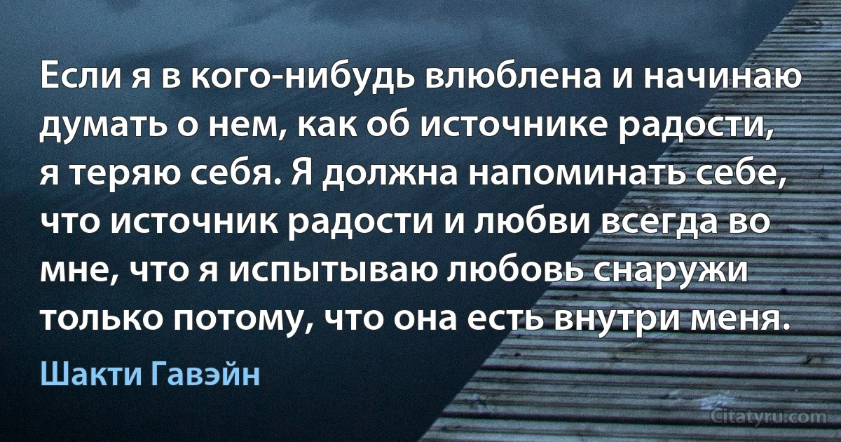 Если я в кого-нибудь влюблена и начинаю думать о нем, как об источнике радости, я теряю себя. Я должна напоминать себе, что источник радости и любви всегда во мне, что я испытываю любовь снаружи только потому, что она есть внутри меня. (Шакти Гавэйн)