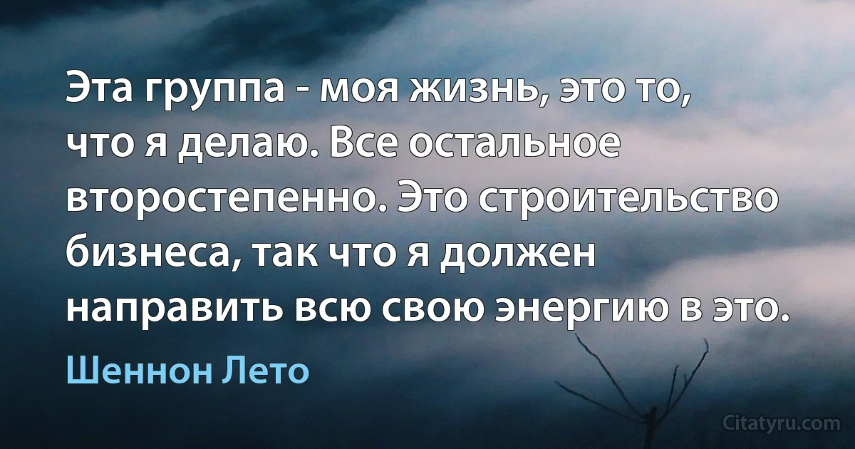 Эта группа - моя жизнь, это то, что я делаю. Все остальное второстепенно. Это строительство бизнеса, так что я должен направить всю свою энергию в это. (Шеннон Лето)