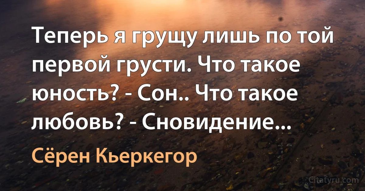 Теперь я грущу лишь по той первой грусти. Что такое юность? - Сон.. Что такое любовь? - Сновидение... (Сёрен Кьеркегор)