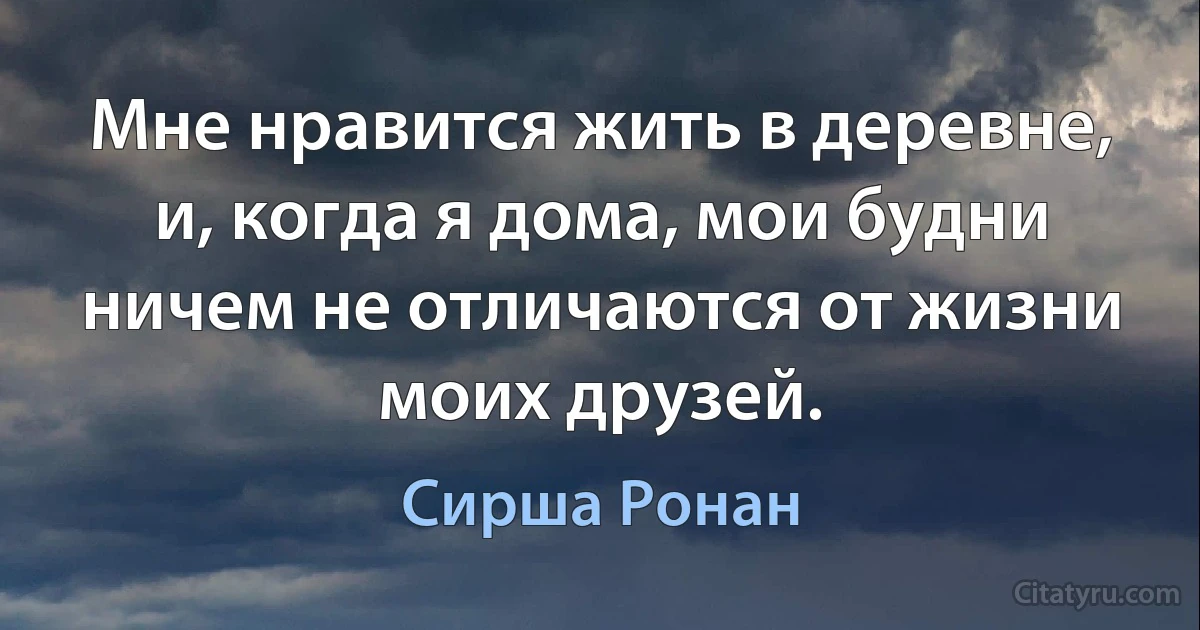 Мне нравится жить в деревне, и, когда я дома, мои будни ничем не отличаются от жизни моих друзей. (Сирша Ронан)