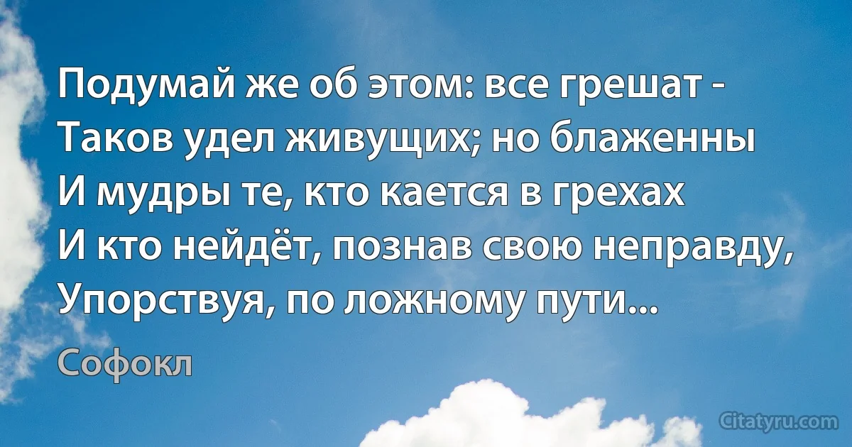 Подумай же об этом: все грешат -
Таков удел живущих; но блаженны
И мудры те, кто кается в грехах
И кто нейдёт, познав свою неправду,
Упорствуя, по ложному пути... (Софокл)