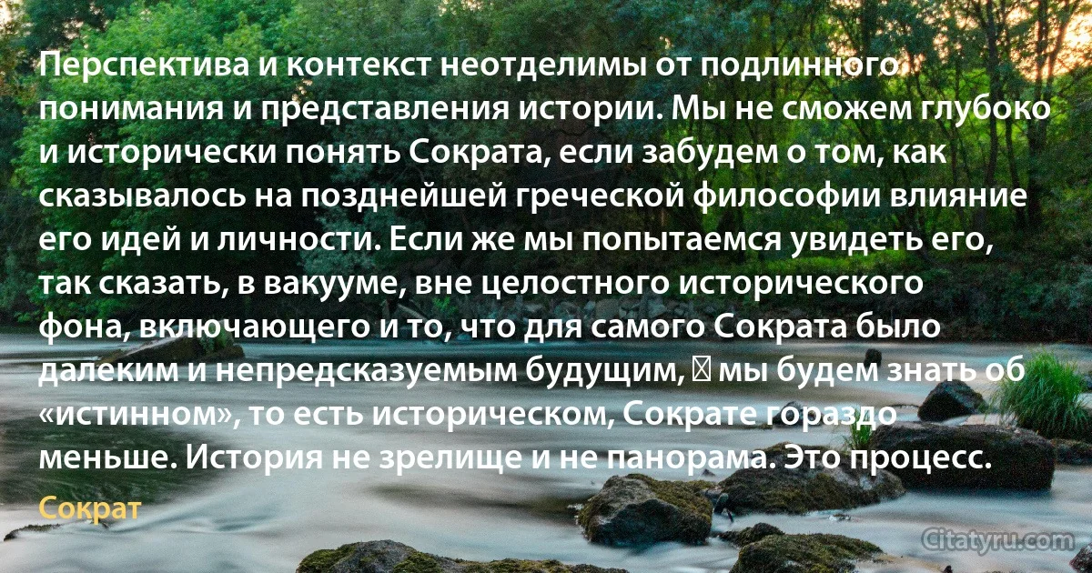 Перспектива и контекст неотделимы от подлинного понимания и представления истории. Мы не сможем глубоко и исторически понять Сократа, если забудем о том, как сказывалось на позднейшей греческой философии влияние его идей и личности. Если же мы попытаемся увидеть его, так сказать, в вакууме, вне целостного исторического фона, включающего и то, что для самого Сократа было далеким и непредсказуемым будущим, ― мы будем знать об «истинном», то есть историческом, Сократе гораздо меньше. История не зрелище и не панорама. Это процесс. (Сократ)