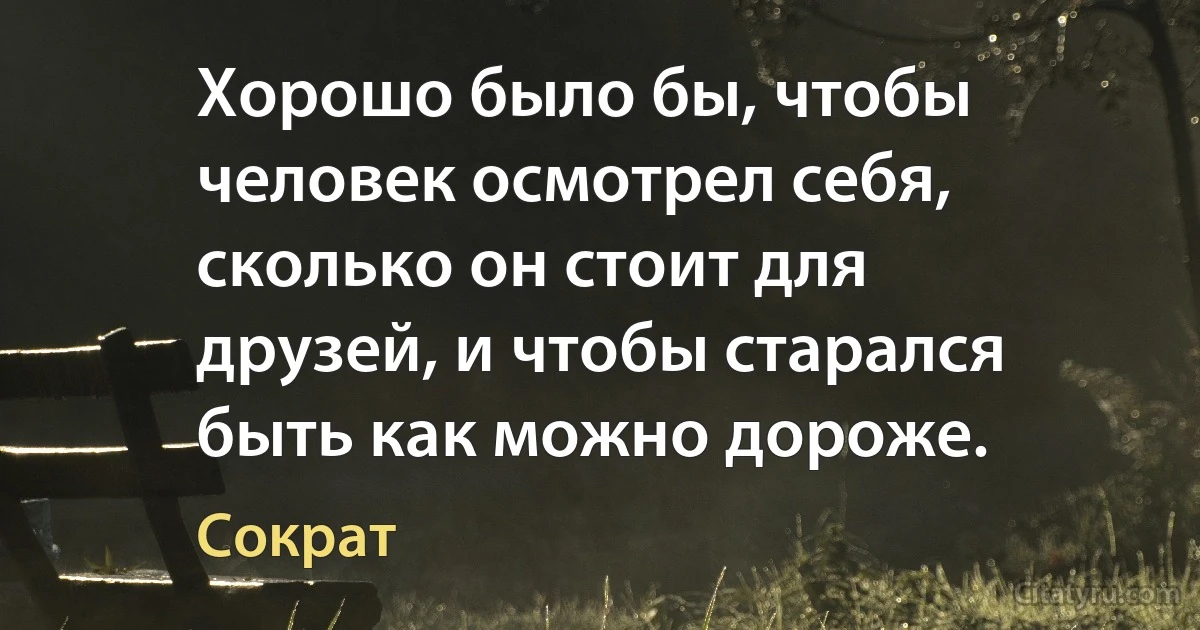 Хорошо было бы, чтобы человек осмотрел себя, сколько он стоит для друзей, и чтобы старался быть как можно дороже. (Сократ)