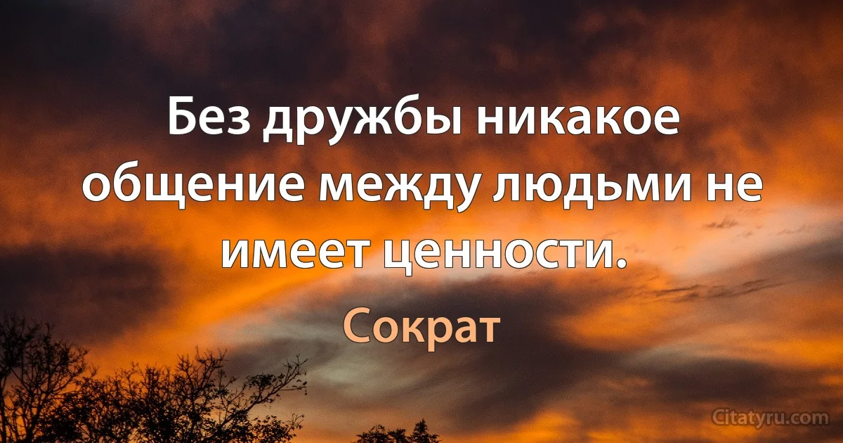 Без дружбы никакое общение между людьми не имеет ценности. (Сократ)