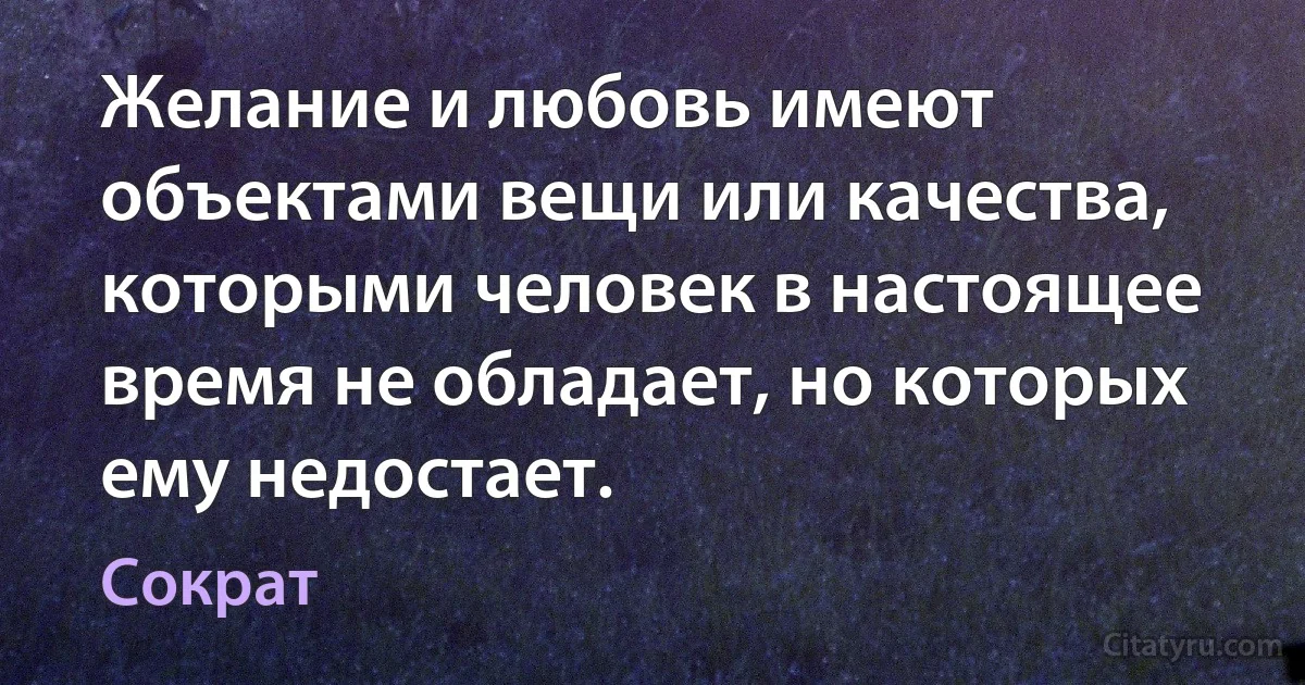 Желание и любовь имеют объектами вещи или качества, которыми человек в настоящее время не обладает, но которых ему недостает. (Сократ)