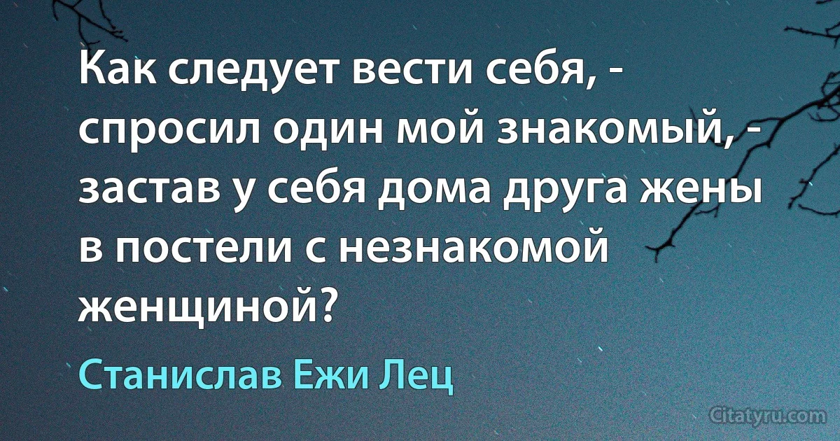 Как следует вести себя, - спросил один мой знакомый, - застав у себя дома друга жены в постели с незнакомой женщиной? (Станислав Ежи Лец)