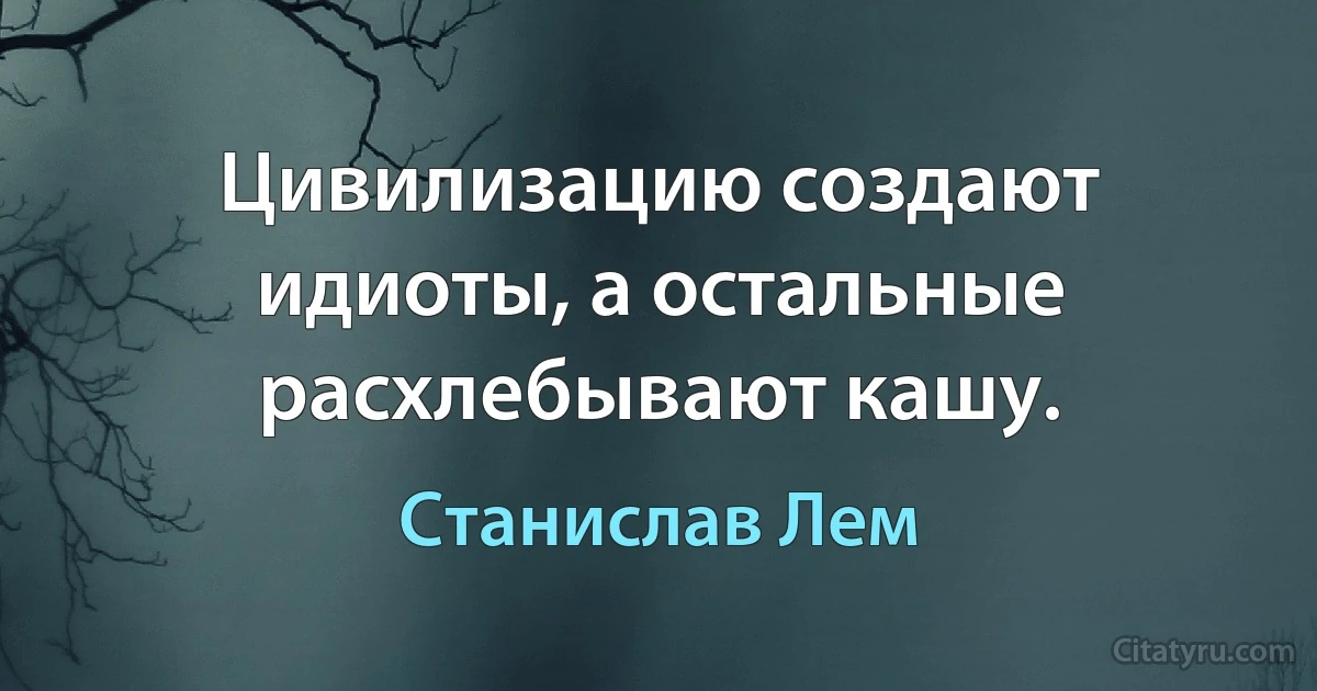 Цивилизацию создают идиоты, а остальные расхлебывают кашу. (Станислав Лем)