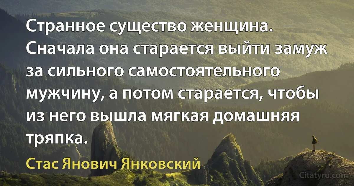 Странное существо женщина. Сначала она старается выйти замуж за сильного самостоятельного мужчину, а потом старается, чтобы из него вышла мягкая домашняя тряпка. (Стас Янович Янковский)