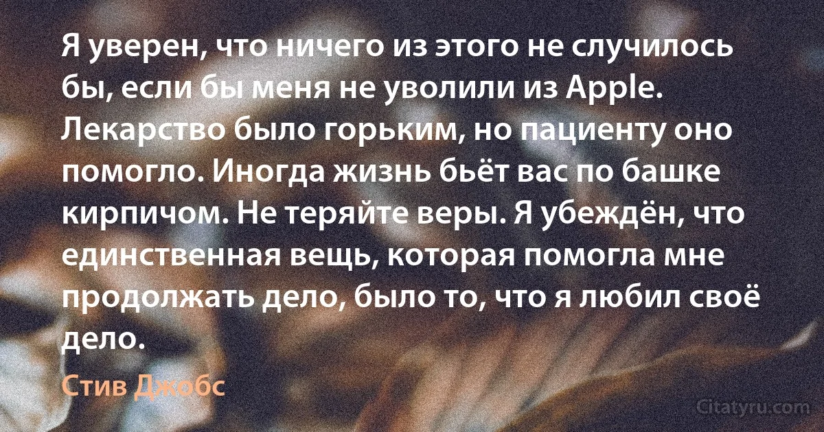 Я уверен, что ничего из этого не случилось бы, если бы меня не уволили из Apple. Лекарство было горьким, но пациенту оно помогло. Иногда жизнь бьёт вас по башке кирпичом. Не теряйте веры. Я убеждён, что единственная вещь, которая помогла мне продолжать дело, было то, что я любил своё дело. (Стив Джобс)