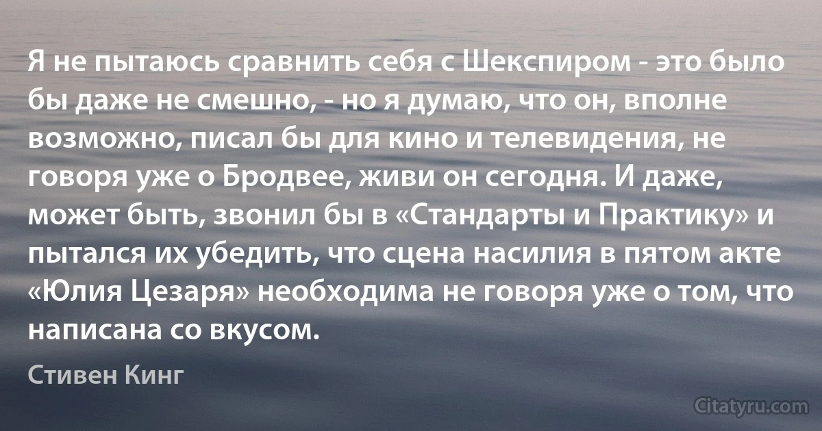 Я не пытаюсь сравнить себя с Шекспиром - это было бы даже не смешно, - но я думаю, что он, вполне возможно, писал бы для кино и телевидения, не говоря уже о Бродвее, живи он сегодня. И даже, может быть, звонил бы в «Стандарты и Практику» и пытался их убедить, что сцена насилия в пятом акте «Юлия Цезаря» необходима не говоря уже о том, что написана со вкусом. (Стивен Кинг)