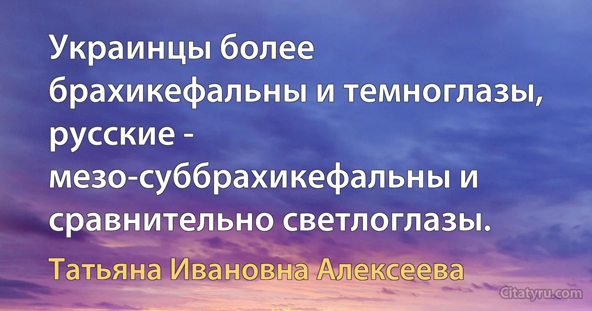 Украинцы более брахикефальны и темноглазы, русские - мезо-суббрахикефальны и сравнительно светлоглазы. (Татьяна Ивановна Алексеева)