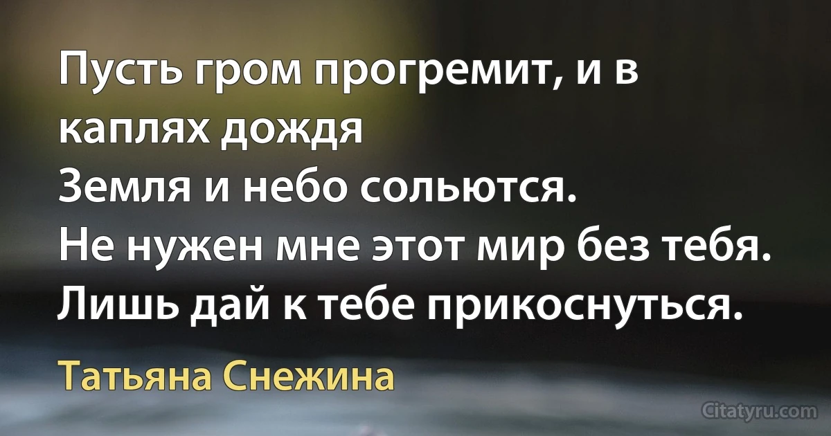 Пусть гром прогремит, и в каплях дождя
Земля и небо сольются.
Не нужен мне этот мир без тебя.
Лишь дай к тебе прикоснуться. (Татьяна Снежина)