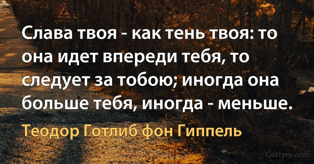 Слава твоя - как тень твоя: то она идет впереди тебя, то следует за тобою; иногда она больше тебя, иногда - меньше. (Теодор Готлиб фон Гиппель)