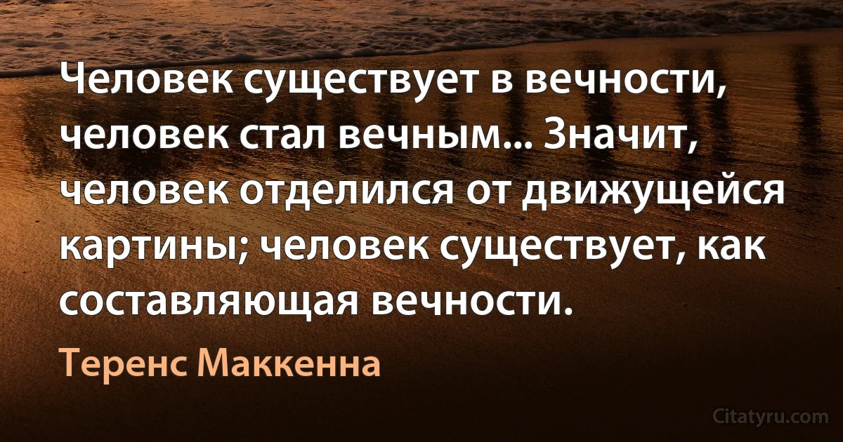 Человек существует в вечности, человек стал вечным... Значит, человек отделился от движущейся картины; человек существует, как составляющая вечности. (Теренс Маккенна)